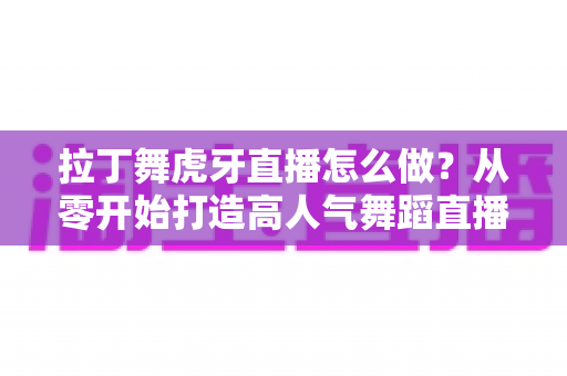 拉丁舞虎牙直播怎么做？从零开始打造高人气舞蹈直播间的完整攻略