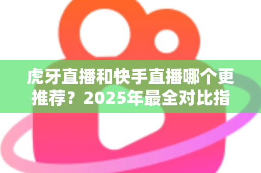 虎牙直播和快手直播哪个更推荐？2025年最全对比指南助你选对平台