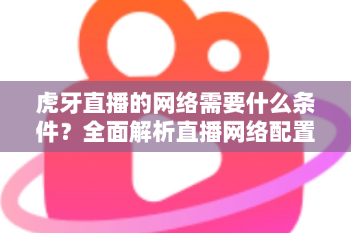 虎牙直播的网络需要什么条件？全面解析直播网络配置要求与优化技巧指南