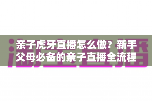 亲子虎牙直播怎么做？新手父母必备的亲子直播全流程攻略与涨粉运营指南