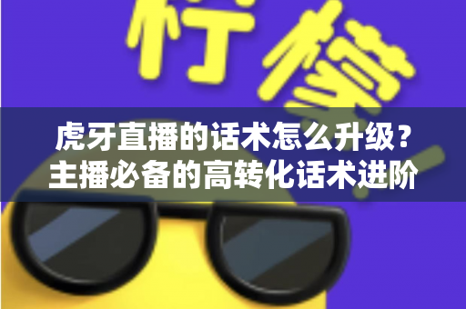 虎牙直播的话术怎么升级？主播必备的高转化话术进阶实战指南
