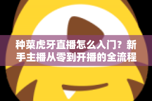 种菜虎牙直播怎么入门？新手主播从零到开播的全流程实战指南