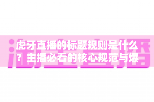 虎牙直播的标题规则是什么？主播必看的核心规范与爆款标题优化全攻略