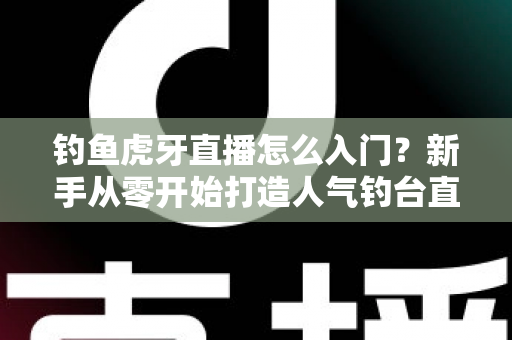钓鱼虎牙直播怎么入门？新手从零开始打造人气钓台直播间的完整攻略