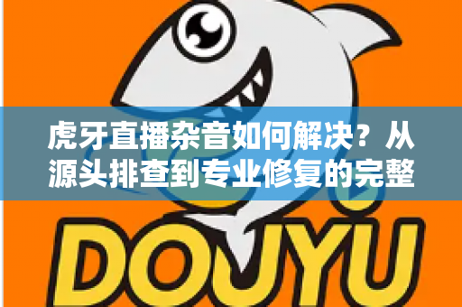 虎牙直播杂音如何解决?从源头排查到专业修复的完整实用指南 虎牙直播杂音如何解决?从源头排查到专业修复的完整实用指南