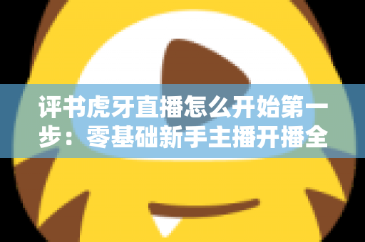 评书虎牙直播怎么开始第一步:零基础新手主播开播全流程指南 评书虎牙直播怎么开始第一步:零基础新手主播开播全流程指南