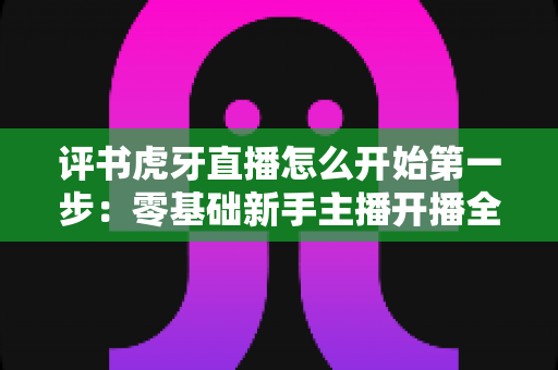 评书虎牙直播怎么开始第一步:零基础新手主播开播全流程指南 评书虎牙直播怎么开始第一步:零基础新手主播开播全流程指南