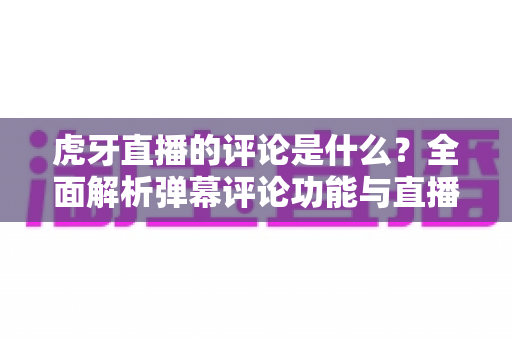 虎牙直播的评论是什么?全面解析弹幕评论功能与直播间互动玩法 虎牙直播的评论是什么?全面解析弹幕评论功能与直播间互动玩法