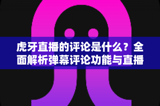 虎牙直播的评论是什么?全面解析弹幕评论功能与直播间互动玩法 虎牙直播的评论是什么?全面解析弹幕评论功能与直播间互动玩法