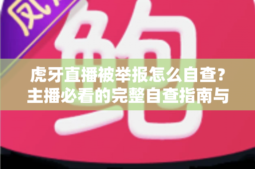 虎牙直播被举报怎么自查？主播必看的完整自查指南与应对技巧