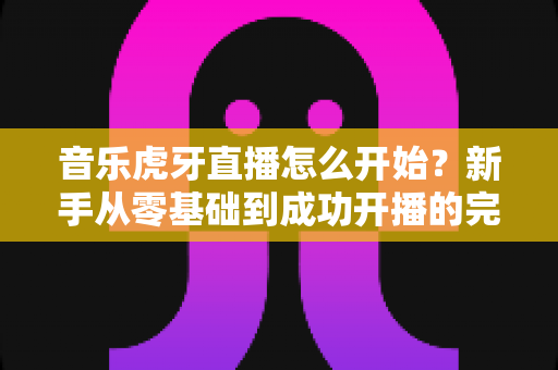 音乐虎牙直播怎么开始?新手从零基础到成功开播的完整实战指南 音乐虎牙直播怎么开始?新手从零基础到成功开播的完整实战指南