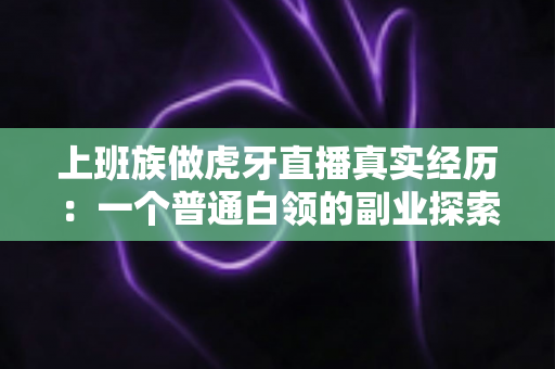上班族做虎牙直播真实经历:一个普通白领的副业探索与成长记录 上班族做虎牙直播真实经历:一个普通白领的副业探索与成长记录