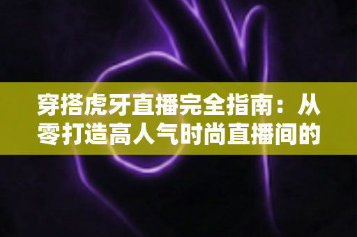 穿搭虎牙直播完全指南:从零打造高人气时尚直播间的实战秘籍 穿搭虎牙直播完全指南:从零打造高人气时尚直播间的实战秘籍