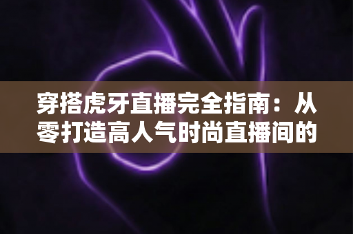 穿搭虎牙直播完全指南：从零打造高人气时尚直播间的实战秘籍