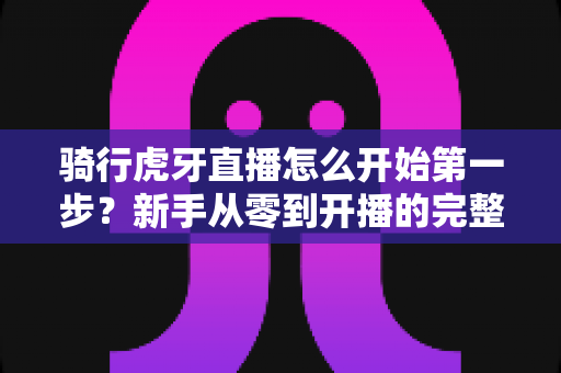 骑行虎牙直播怎么开始第一步？新手从零到开播的完整实战指南
