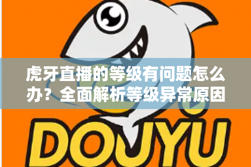 虎牙直播的等级有问题怎么办？全面解析等级异常原因与实用解决方法
