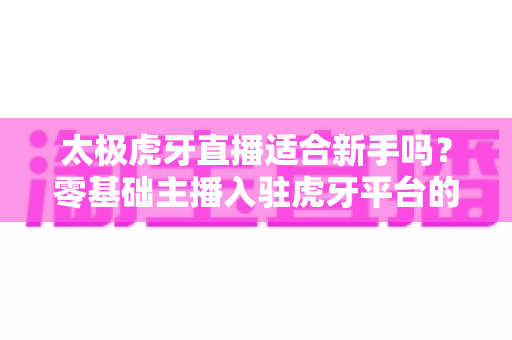 太极虎牙直播适合新手吗?零基础主播入驻虎牙平台的优势、挑战与实操指南全解析 太极虎牙直播适合新手吗?零基础主播入驻虎牙平台的优势、挑战与实操指南全解析