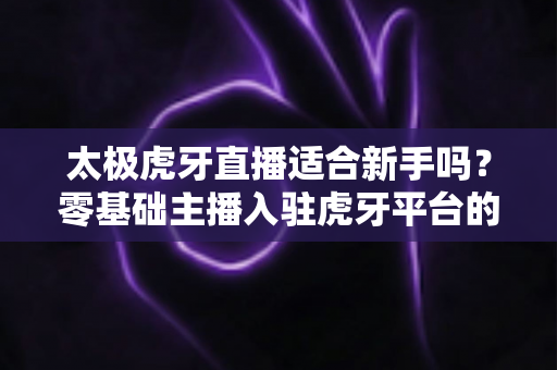 太极虎牙直播适合新手吗？零基础主播入驻虎牙平台的优势、挑战与实操指南全解析