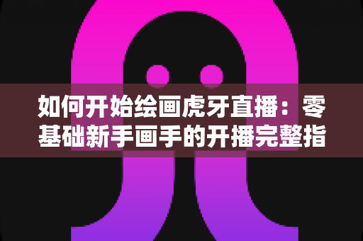 如何开始绘画虎牙直播:零基础新手画手的开播完整指南 如何开始绘画虎牙直播:零基础新手画手的开播完整指南