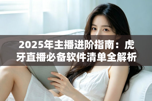 2025年主播进阶指南：虎牙直播必备软件清单全解析，新手也能快速开播的完整工具方案