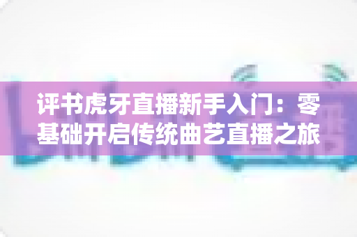 评书虎牙直播新手入门：零基础开启传统曲艺直播之旅的完整攻略