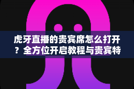 虎牙直播的贵宾席怎么打开?全方位开启教程与贵宾特权深度解析 虎牙直播的贵宾席怎么打开?全方位开启教程与贵宾特权深度解析