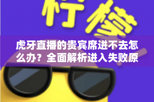 虎牙直播的贵宾席进不去怎么办?全面解析进入失败原因与实用解决指南 虎牙直播的贵宾席进不去怎么办?全面解析进入失败原因与实用解决指南