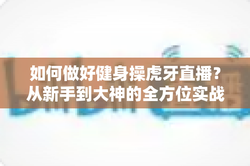 如何做好健身操虎牙直播?从新手到大神的全方位实战攻略 如何做好健身操虎牙直播?从新手到大神的全方位实战攻略