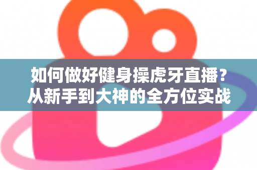 如何做好健身操虎牙直播?从新手到大神的全方位实战攻略 如何做好健身操虎牙直播?从新手到大神的全方位实战攻略