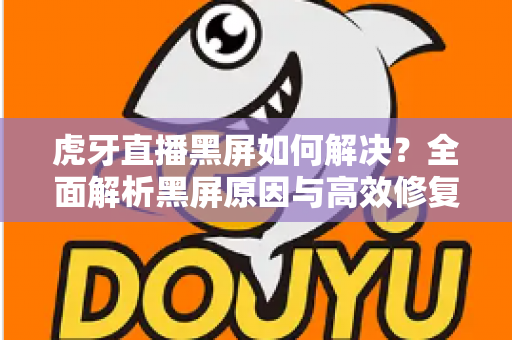 虎牙直播黑屏如何解决？全面解析黑屏原因与高效修复方法指南
