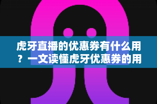 虎牙直播的优惠券有什么用？一文读懂虎牙优惠券的用途、获取方式与使用技巧