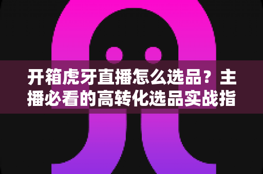 开箱虎牙直播怎么选品?主播必看的高转化选品实战指南 开箱虎牙直播怎么选品?主播必看的高转化选品实战指南