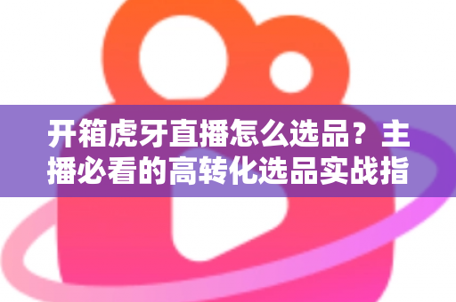 开箱虎牙直播怎么选品?主播必看的高转化选品实战指南 开箱虎牙直播怎么选品?主播必看的高转化选品实战指南