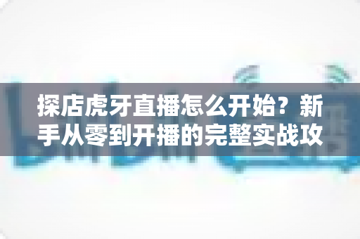 探店虎牙直播怎么开始?新手从零到开播的完整实战攻略 探店虎牙直播怎么开始?新手从零到开播的完整实战攻略