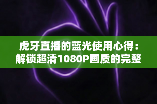 虎牙直播的蓝光使用心得：解锁超清1080P画质的完整攻略与观看体验分享