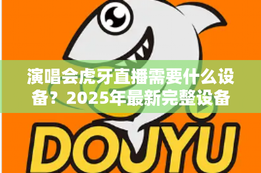 演唱会虎牙直播需要什么设备？2025年最新完整设备清单与实战攻略大全