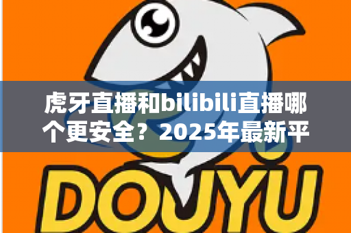 虎牙直播和bilibili直播哪个更安全？2025年最新平台安全度全面对比与选择指南