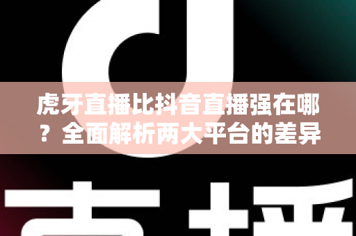虎牙直播比抖音直播强在哪？全面解析两大平台的差异化优势与选择指南