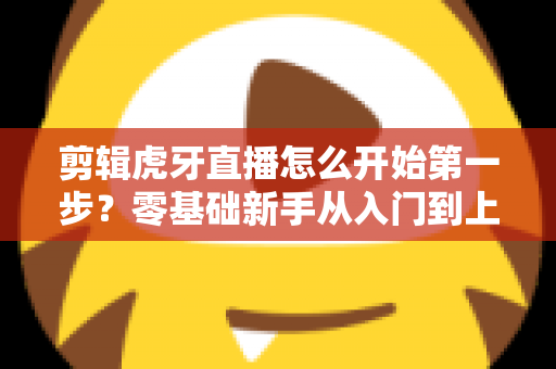 剪辑虎牙直播怎么开始第一步?零基础新手从入门到上手的完整实战指南 剪辑虎牙直播怎么开始第一步?零基础新手从入门到上手的完整实战指南