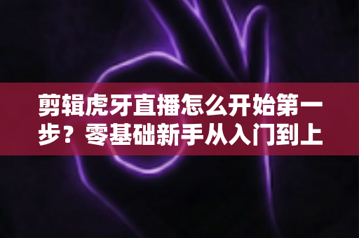 剪辑虎牙直播怎么开始第一步?零基础新手从入门到上手的完整实战指南 剪辑虎牙直播怎么开始第一步?零基础新手从入门到上手的完整实战指南