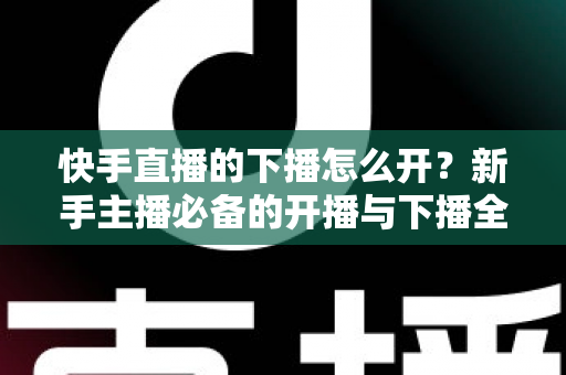 快手直播的下播怎么开?新手主播必备的开播与下播全流程实操指南 快手直播的下播怎么开?新手主播必备的开播与下播全流程实操指南