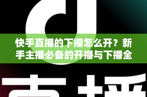 快手直播的下播怎么开？新手主播必备的开播与下播全流程实操指南