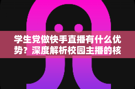 学生党做快手直播有什么优势？深度解析校园主播的核心竞争力与入门指南