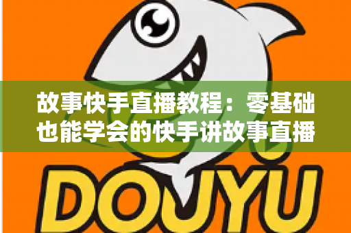 故事快手直播教程：零基础也能学会的快手讲故事直播全流程实战指南