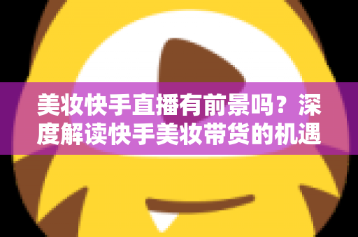 美妆快手直播有前景吗?深度解读快手美妆带货的机遇、挑战与破局之道 美妆快手直播有前景吗?深度解读快手美妆带货的机遇、挑战与破局之道