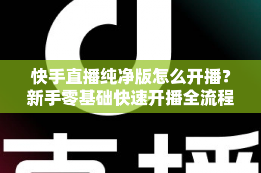 快手直播纯净版怎么开播?新手零基础快速开播全流程指南 快手直播纯净版怎么开播?新手零基础快速开播全流程指南