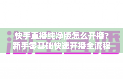 快手直播纯净版怎么开播?新手零基础快速开播全流程指南 快手直播纯净版怎么开播?新手零基础快速开播全流程指南
