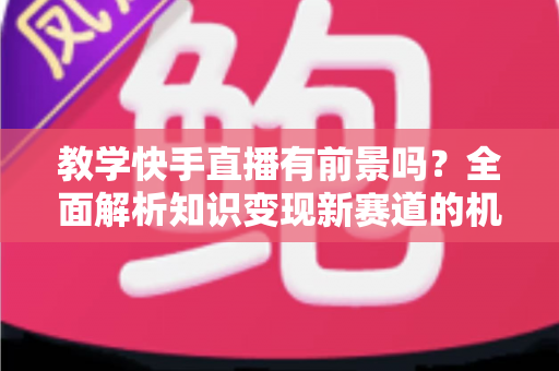 教学快手直播有前景吗？全面解析知识变现新赛道的机遇、挑战与实战指南