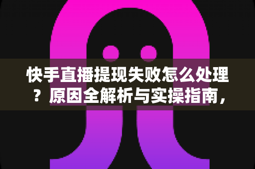 快手直播提现失败怎么处理？原因全解析与实操指南，让每一笔收益顺利到账