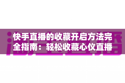 快手直播的收藏开启方法完全指南:轻松收藏心仪直播间,精彩内容永不错过 快手直播的收藏开启方法完全指南:轻松收藏心仪直播间,精彩内容永不错过